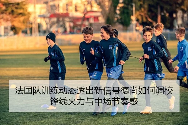 法国队训练动态透出新信号德尚如何调校锋线火力与中场节奏感